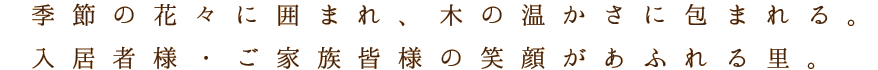 季節の花々に囲まれ、木の温かさに包まれる。入居者様・ご家族皆様の笑顔があふれる里。